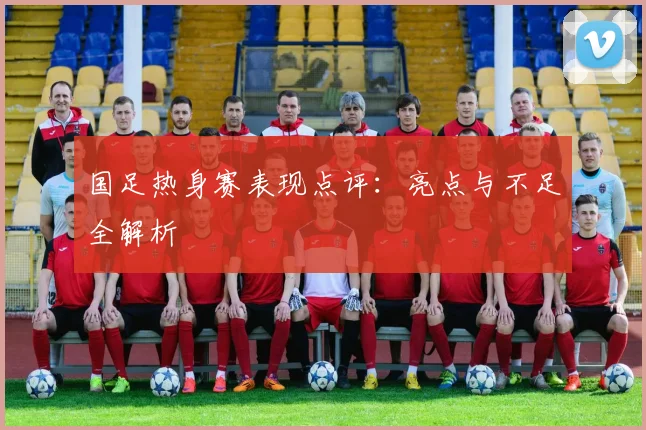 国足热身赛表现点评：亮点与不足全解析