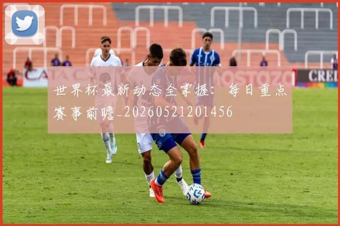 世界杯最新动态全掌握：每日重点赛事前瞻_20260521201456