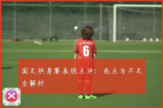 国足热身赛表现点评：亮点与不足全解析