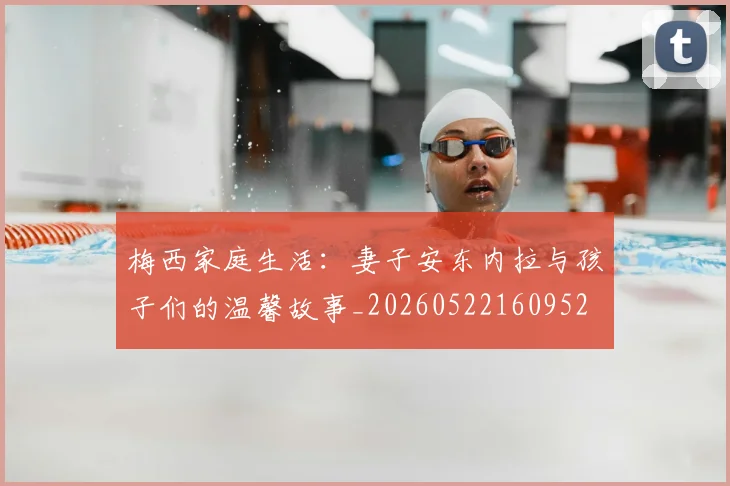梅西家庭生活：妻子安东内拉与孩子们的温馨故事_20260522160952