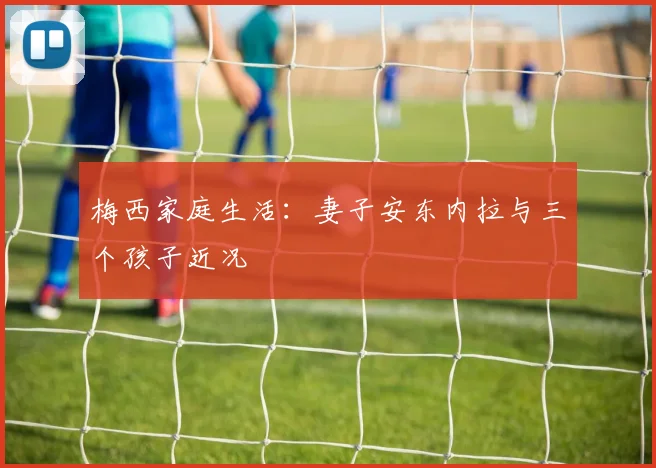 梅西家庭生活：妻子安东内拉与三个孩子近况
