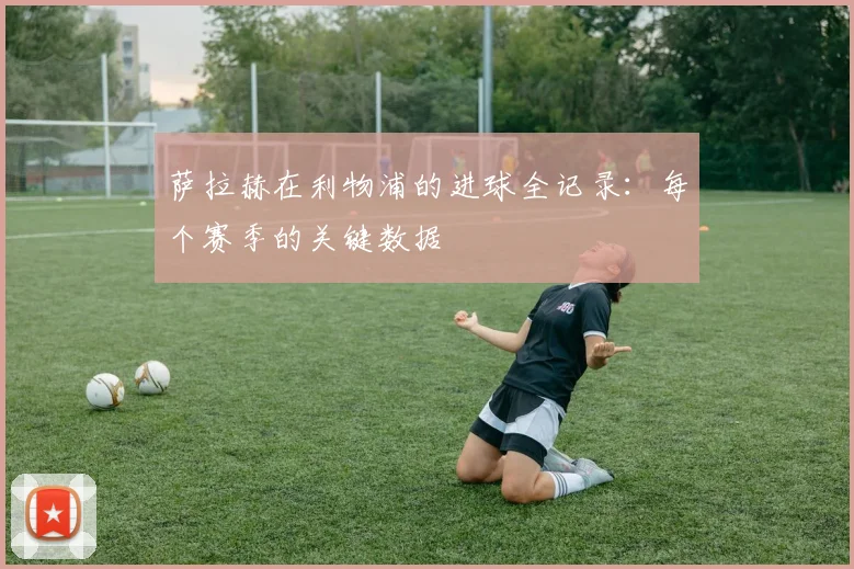 萨拉赫在利物浦的进球全记录：每个赛季的关键数据