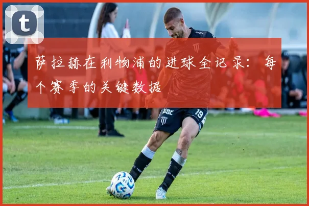 萨拉赫在利物浦的进球全记录：每个赛季的关键数据