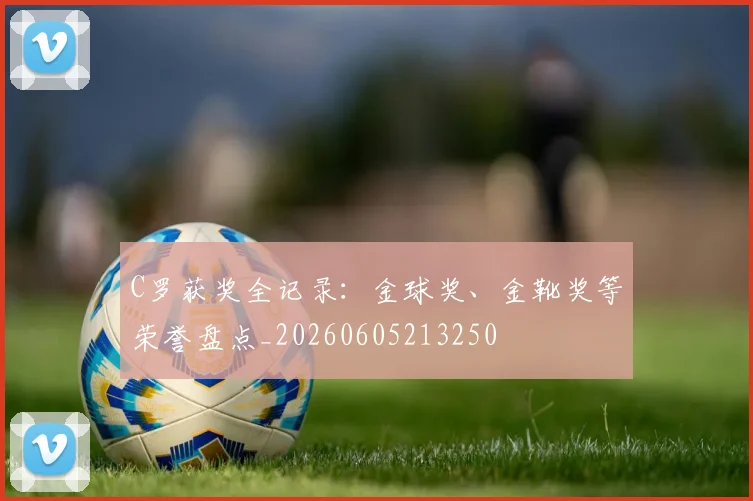 C罗获奖全记录:金球奖、金靴奖等荣誉盘点_20260605213250
