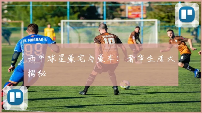 西甲球星豪宅与豪车：奢华生活大揭秘