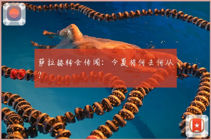 萨拉赫转会传闻：今夏将何去何从？